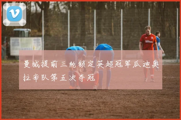 曼城提前三轮锁定英超冠军瓜迪奥拉率队第五次夺冠